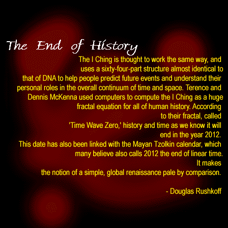 [The I
 Ching is thought to work the same way, and uses a sixty-four-part
 structure almost identical to that of DNA to help people predict future
 events and understand their personal roles in the overall continuum of
 time and space.  Terence and Dennis McKenna used computers to compute the
 I Ching as a huge fractal equation for all of human history. According to
 their fractal, called 'Time Wave Zero,' history and time as we know it
 will end in the year 2012. This date has also been linked with the Mayan
 Tzolkin calendar, which many believe also calls 2012 the end of linear
 time. It makes the notion of a simple, global renaissance pale by
 comparison. - Douglas Rushkoff]